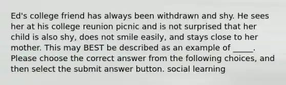 Ed's college friend has always been withdrawn and shy. He sees her at his college reunion picnic and is not surprised that her child is also shy, does not smile easily, and stays close to her mother. This may BEST be described as an example of _____. Please choose the correct answer from the following choices, and then select the submit answer button. social learning