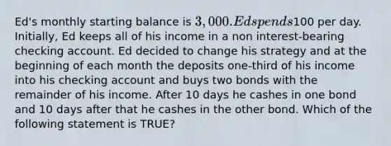 Ed's monthly starting balance is 3,000. Ed spends100 per day. Initially, Ed keeps all of his income in a non interest-bearing checking account. Ed decided to change his strategy and at the beginning of each month the deposits one-third of his income into his checking account and buys two bonds with the remainder of his income. After 10 days he cashes in one bond and 10 days after that he cashes in the other bond. Which of the following statement is TRUE?