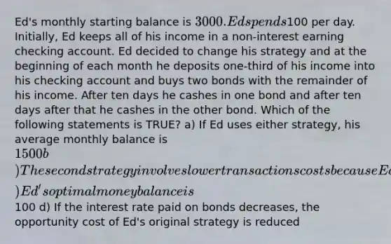 Ed's monthly starting balance is 3000. Ed spends100 per day. Initially, Ed keeps all of his income in a non-interest earning checking account. Ed decided to change his strategy and at the beginning of each month he deposits one-third of his income into his checking account and buys two bonds with the remainder of his income. After ten days he cashes in one bond and after ten days after that he cashes in the other bond. Which of the following statements is TRUE? a) If Ed uses either strategy, his average monthly balance is 1500 b) The second strategy involves lower transactions costs because Ed now earns interest on the bonds he has purchased c) Ed's optimal money balance is100 d) If the interest rate paid on bonds decreases, the opportunity cost of Ed's original strategy is reduced