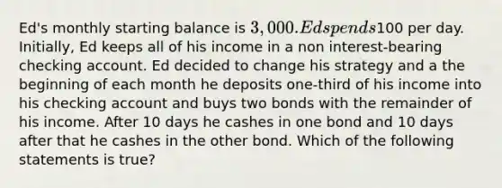 Ed's monthly starting balance is 3,000. Ed spends100 per day. Initially, Ed keeps all of his income in a non interest-bearing checking account. Ed decided to change his strategy and a the beginning of each month he deposits one-third of his income into his checking account and buys two bonds with the remainder of his income. After 10 days he cashes in one bond and 10 days after that he cashes in the other bond. Which of the following statements is true?