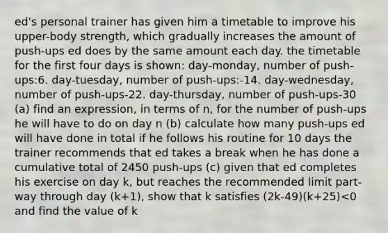 ed's personal trainer has given him a timetable to improve his upper-body strength, which gradually increases the amount of push-ups ed does by the same amount each day. the timetable for the first four days is shown: day-monday, number of push-ups:6. day-tuesday, number of push-ups:-14. day-wednesday, number of push-ups-22. day-thursday, number of push-ups-30 (a) find an expression, in terms of n, for the number of push-ups he will have to do on day n (b) calculate how many push-ups ed will have done in total if he follows his routine for 10 days the trainer recommends that ed takes a break when he has done a cumulative total of 2450 push-ups (c) given that ed completes his exercise on day k, but reaches the recommended limit part-way through day (k+1), show that k satisfies (2k-49)(k+25)<0 and find the value of k