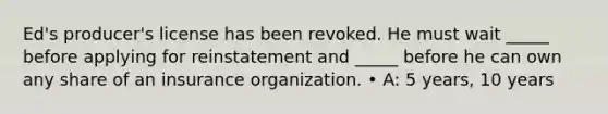 Ed's producer's license has been revoked. He must wait _____ before applying for reinstatement and _____ before he can own any share of an insurance organization. • A: 5 years, 10 years