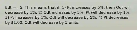 Edt = - 5. This means that if: 1) Pt increases by 5%, then Qdt will decrease by 1%. 2) Qdt increases by 5%, Pt will decrease by 1%. 3) Pt increases by 1%, Qdt will decrease by 5%. 4) Pt decreases by 1.00, Qdt will decrease by 5 units.