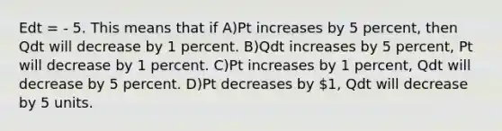 Edt = - 5. This means that if A)Pt increases by 5 percent, then Qdt will decrease by 1 percent. B)Qdt increases by 5 percent, Pt will decrease by 1 percent. C)Pt increases by 1 percent, Qdt will decrease by 5 percent. D)Pt decreases by 1, Qdt will decrease by 5 units.