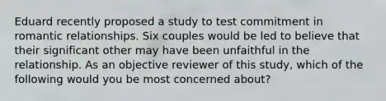 Eduard recently proposed a study to test commitment in romantic relationships. Six couples would be led to believe that their significant other may have been unfaithful in the relationship. As an objective reviewer of this study, which of the following would you be most concerned about?