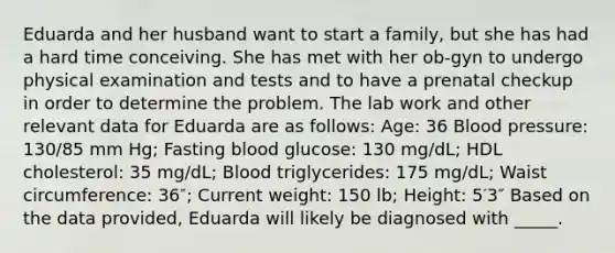 Eduarda and her husband want to start a family, but she has had a hard time conceiving. She has met with her ob-gyn to undergo physical examination and tests and to have a prenatal checkup in order to determine the problem. The lab work and other relevant data for Eduarda are as follows: Age: 36 Blood pressure: 130/85 mm Hg; Fasting blood glucose: 130 mg/dL; HDL cholesterol: 35 mg/dL; Blood triglycerides: 175 mg/dL; Waist circumference: 36″; Current weight: 150 lb; Height: 5′3″ Based on the data provided, Eduarda will likely be diagnosed with _____.