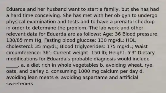 Eduarda and her husband want to start a family, but she has had a hard time conceiving. She has met with her ob-gyn to undergo physical examination and tests and to have a prenatal checkup in order to determine the problem. The lab work and other relevant data for Eduarda are as follows: Age: 36 Blood pressure: 130/85 mm Hg; Fasting blood glucose: 130 mg/dL; HDL cholesterol: 35 mg/dL; Blood triglycerides: 175 mg/dL; Waist circumference: 36″; Current weight: 150 lb; Height: 5′3″ Dietary modifications for Eduarda's probable diagnosis would include _____. a. a diet rich in whole vegetables b. avoiding wheat, rye, oats, and barley c. consuming 1000 mg calcium per day d. avoiding lean meats e. avoiding aspartame and artificial sweeteners