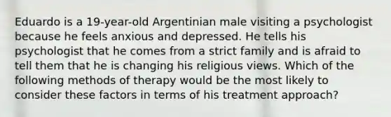 Eduardo is a 19-year-old Argentinian male visiting a psychologist because he feels anxious and depressed. He tells his psychologist that he comes from a strict family and is afraid to tell them that he is changing his religious views. Which of the following methods of therapy would be the most likely to consider these factors in terms of his treatment approach?