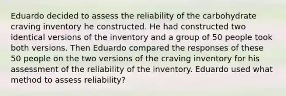 Eduardo decided to assess the reliability of the carbohydrate craving inventory he constructed. He had constructed two identical versions of the inventory and a group of 50 people took both versions. Then Eduardo compared the responses of these 50 people on the two versions of the craving inventory for his assessment of the reliability of the inventory. Eduardo used what method to assess reliability?