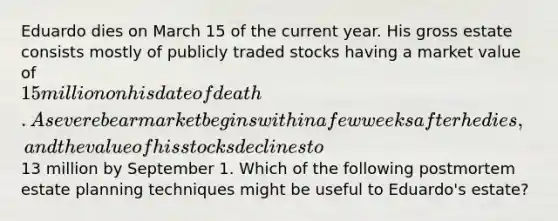 Eduardo dies on March 15 of the current year. His gross estate consists mostly of publicly traded stocks having a market value of 15 million on his date of death. A severe bear market begins within a few weeks after he dies, and the value of his stocks declines to13 million by September 1. Which of the following postmortem estate planning techniques might be useful to Eduardo's estate?