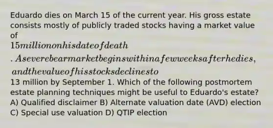 Eduardo dies on March 15 of the current year. His gross estate consists mostly of publicly traded stocks having a market value of 15 million on his date of death. A severe bear market begins within a few weeks after he dies, and the value of his stocks declines to13 million by September 1. Which of the following postmortem estate planning techniques might be useful to Eduardo's estate? A) Qualified disclaimer B) Alternate valuation date (AVD) election C) Special use valuation D) QTIP election