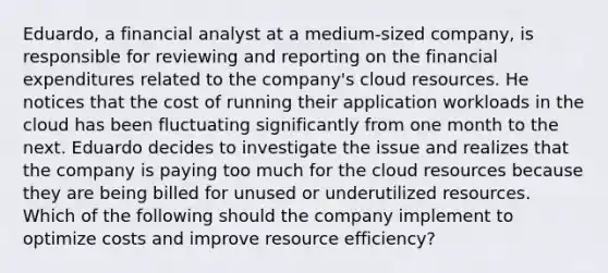 Eduardo, a financial analyst at a medium-sized company, is responsible for reviewing and reporting on the financial expenditures related to the company's cloud resources. He notices that the cost of running their application workloads in the cloud has been fluctuating significantly from one month to the next. Eduardo decides to investigate the issue and realizes that the company is paying too much for the cloud resources because they are being billed for unused or underutilized resources. Which of the following should the company implement to optimize costs and improve resource efficiency?