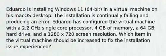 Eduardo is installing Windows 11 (64-bit) in a virtual machine on his macOS desktop. The installation is continually failing and producing an error. Eduardo has configured the virtual machine with a 2.2 GHz single core processor, 4 GB of memory, a 64 GB hard drive, and a 1280 x 720 screen resolution. Which item in the virtual machine should be increased to fix the installation issue experienced?