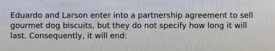 Eduardo and Larson enter into a partnership agreement to sell gourmet dog biscuits, but they do not specify how long it will last. Consequently, it will end: