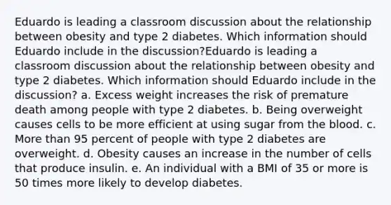 Eduardo is leading a classroom discussion about the relationship between obesity and type 2 diabetes. Which information should Eduardo include in the discussion?Eduardo is leading a classroom discussion about the relationship between obesity and type 2 diabetes. Which information should Eduardo include in the discussion? a. Excess weight increases the risk of premature death among people with type 2 diabetes. b. Being overweight causes cells to be more efficient at using sugar from the blood. c. More than 95 percent of people with type 2 diabetes are overweight. d. Obesity causes an increase in the number of cells that produce insulin. e. An individual with a BMI of 35 or more is 50 times more likely to develop diabetes.