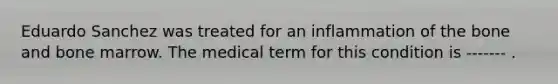 Eduardo Sanchez was treated for an inflammation of the bone and bone marrow. The medical term for this condition is ------- .