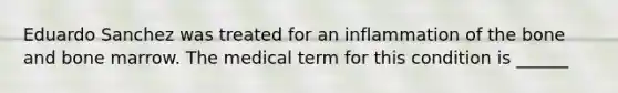 Eduardo Sanchez was treated for an inflammation of the bone and bone marrow. The medical term for this condition is ______