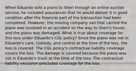 When Eduardo sold a piano to Sheri through an online auction service, he included assurances that he would deliver it in good condition after the financial part of the transaction had been completed. However, the moving company van that carried the piano was involved in an accident on the way to Sheri's house, and the piano was damaged. What is true about coverage for this loss under Eduardo's CGL policy? Since the piano was not in Eduardo's care, custody, and control at the time of the loss, the loss is covered. The CGL policy's contractual liability coverage covers the loss. The damage is covered because the piano was not in Eduardo's truck at the time of the loss. The contractual liability exclusion precludes coverage for the loss.