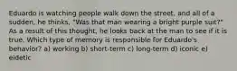 Eduardo is watching people walk down the street, and all of a sudden, he thinks, "Was that man wearing a bright purple suit?" As a result of this thought, he looks back at the man to see if it is true. Which type of memory is responsible for Eduardo's behavior? a) working b) short-term c) long-term d) iconic e) eidetic