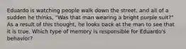 Eduardo is watching people walk down the street, and all of a sudden he thinks, "Was that man wearing a bright purple suit?" As a result of this thought, he looks back at the man to see that it is true. Which type of memory is responsible for Eduardo's behavior?