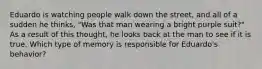 Eduardo is watching people walk down the street, and all of a sudden he thinks, "Was that man wearing a bright purple suit?" As a result of this thought, he looks back at the man to see if it is true. Which type of memory is responsible for Eduardo's behavior?