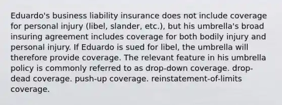 Eduardo's business <a href='https://www.questionai.com/knowledge/kNcp3qzwWE-liability-insurance' class='anchor-knowledge'>liability insurance</a> does not include coverage for personal injury (libel, slander, etc.), but his umbrella's broad insuring agreement includes coverage for both bodily injury and personal injury. If Eduardo is sued for libel, the umbrella will therefore provide coverage. The relevant feature in his umbrella policy is commonly referred to as drop-down coverage. drop-dead coverage. push-up coverage. reinstatement-of-limits coverage.