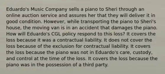 Eduardo's Music Company sells a piano to Sheri through an online auction service and assures her that they will deliver it in good condition. However, while transporting the piano to Sheri's house, the moving van is in an accident that damages the piano. How will Eduardo's CGL policy respond to this loss? It covers the loss because it was a contractual liability. It does not cover the loss because of the exclusion for contractual liability. It covers the loss because the piano was not in Eduardo's care, custody, and control at the time of the loss. It covers the loss because the piano was in the possession of a third party.