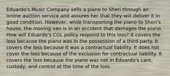 Eduardo's Music Company sells a piano to Sheri through an online auction service and assures her that they will deliver it in good condition. However, while transporting the piano to Sheri's house, the moving van is in an accident that damages the piano. How will Eduardo's CGL policy respond to this loss? It covers the loss because the piano was in the possession of a third party. It covers the loss because it was a contractual liability. It does not cover the loss because of the exclusion for contractual liability. It covers the loss because the piano was not in Eduardo's care, custody, and control at the time of the loss.