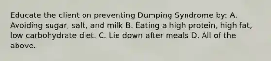 Educate the client on preventing Dumping Syndrome by: A. Avoiding sugar, salt, and milk B. Eating a high protein, high fat, low carbohydrate diet. C. Lie down after meals D. All of the above.