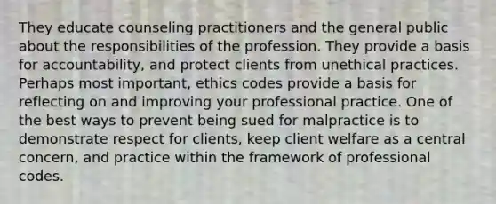 They educate counseling practitioners and the general public about the responsibilities of the profession. They provide a basis for accountability, and protect clients from unethical practices. Perhaps most important, ethics codes provide a basis for reflecting on and improving your professional practice. One of the best ways to prevent being sued for malpractice is to demonstrate respect for clients, keep client welfare as a central concern, and practice within the framework of professional codes.