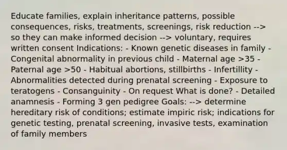 Educate families, explain <a href='https://www.questionai.com/knowledge/knmHDuZZrC-inheritance-patterns' class='anchor-knowledge'>inheritance patterns</a>, possible consequences, risks, treatments, screenings, risk reduction --> so they can make informed decision --> voluntary, requires written consent Indications: - Known genetic diseases in family - Congenital abnormality in previous child - Maternal age >35 - Paternal age >50 - Habitual abortions, stillbirths - Infertillity - Abnormalities detected during prenatal screening - Exposure to teratogens - Consanguinity - On request What is done? - Detailed anamnesis - Forming 3 gen pedigree Goals: --> determine hereditary risk of conditions; estimate impiric risk; indications for genetic testing, prenatal screening, invasive tests, examination of family members