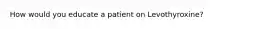 How would you educate a patient on Levothyroxine?