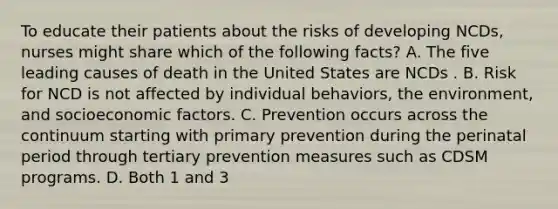 To educate their patients about the risks of developing NCDs, nurses might share which of the following facts? A. The five leading causes of death in the United States are NCDs . B. Risk for NCD is not affected by individual behaviors, the environment, and socioeconomic factors. C. Prevention occurs across the continuum starting with primary prevention during the perinatal period through tertiary prevention measures such as CDSM programs. D. Both 1 and 3