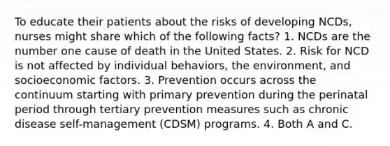 To educate their patients about the risks of developing NCDs, nurses might share which of the following facts? 1. NCDs are the number one cause of death in the United States. 2. Risk for NCD is not affected by individual behaviors, the environment, and socioeconomic factors. 3. Prevention occurs across the continuum starting with primary prevention during the perinatal period through tertiary prevention measures such as chronic disease self-management (CDSM) programs. 4. Both A and C.