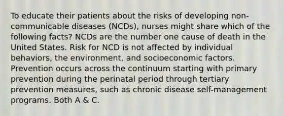 To educate their patients about the risks of developing non-communicable diseases (NCDs), nurses might share which of the following facts? NCDs are the number one cause of death in the United States. Risk for NCD is not affected by individual behaviors, the environment, and socioeconomic factors. Prevention occurs across the continuum starting with primary prevention during the perinatal period through tertiary prevention measures, such as chronic disease self-management programs. Both A & C.