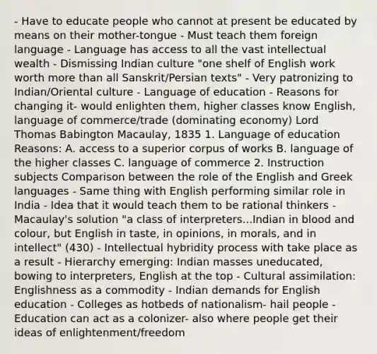 - Have to educate people who cannot at present be educated by means on their mother-tongue - Must teach them foreign language - Language has access to all the vast intellectual wealth - Dismissing Indian culture "one shelf of English work worth more than all Sanskrit/Persian texts" - Very patronizing to Indian/Oriental culture - Language of education - Reasons for changing it- would enlighten them, higher classes know English, language of commerce/trade (dominating economy) Lord Thomas Babington Macaulay, 1835 1. Language of education Reasons: A. access to a superior corpus of works B. language of the higher classes C. language of commerce 2. Instruction subjects Comparison between the role of the English and Greek languages - Same thing with English performing similar role in India - Idea that it would teach them to be rational thinkers - Macaulay's solution "a class of interpreters...Indian in blood and colour, but English in taste, in opinions, in morals, and in intellect" (430) - Intellectual hybridity process with take place as a result - Hierarchy emerging: Indian masses uneducated, bowing to interpreters, English at the top - Cultural assimilation: Englishness as a commodity - Indian demands for English education - Colleges as hotbeds of nationalism- hail people - Education can act as a colonizer- also where people get their ideas of enlightenment/freedom