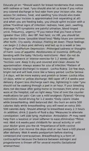 Educate pt on: *Should watch for breast tenderness that comes with redness or heat. *you should also let us know if you notice any colored discharge or foul odor from your incision site. Also assess for redness, heat, and swelling *you should also make sure that your incision is approximated (not separating at all) and when you are feeding baby, you should splint incision with a pillow *Cardinal signs of infection: redness, heat, pain, swelling, drainage *UTI symptoms are painful urination, blood tinged urine, frequency, urgency *if you notice that you have a fever (greater than 101), decr BP, feel faint, inc HR, you should let your doctor know. (possible blood loss) *Baby blues are common after birth: -Cry easily -Anxious -Feeling let down -These feelings can begin 2-3 days post delivery and last up to a week or two *Signs of PostPartum Depression: -Prolonged sadness or thoughts of harm -Loss of appetite -Restlessness or insomnia -Difficulty bonding with the baby *Activity restrictions: -Rest -Do not do heavy housework or intense exercise for 1-2 weeks after *Incision care -Keep it dry and covered and clean -Assess for approximation -Always assess for s/sx of infection *Pattern of lochia (vaginal discharge) to expect: -Lochia Rubra: 1st few days, bright red and will look more like a heavy period -Lochia Serosa: 2-4 days, will be more watery and pinkish or brown -Lochia Alba: 10 days, white or yellow discharge -Will taper off 2-4 weeks post delivery -Expect less discharge each day, lightening in color *you should not be soaking through a pad in an hour. if your bleeding does not decrease after going home or increases from when you were at the hospital, call us right away *Use of over the counter medications for pain -Can use a mild analgesic (Tylenol) *Driving restrictions -Avoid driving for 1-2 weeks *Daily caloric intake while breastfeeding -Well balanced diet -You burn an extra 500 calories daily while breastfeeding -you will need an extra 300-500 calories daily -Should attempt to breastfeed every 2-3 hours -In addition, drink 2 quarts of fluid a day *Measures to alleviate constipation -Left side lying -Hydration -Ambulation -Pt may need help from a laxative or stool softener to ease elimination *Pelvic rest -Wait 4-6 weeks post childbirth for sexual activity or until your doctor gives you the ok *Importance of birth control postpartum -Can receive the depo shot or can have a IUD placed after delivery -Wait 6 weeks postpartum before starting combined oral contraceptives -Breastfeeding is a form of contraceptive because the balance between estrogen and progesterone is thrown off for several months (lactational amenorrhea)