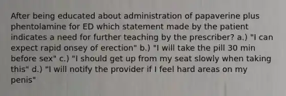 After being educated about administration of papaverine plus phentolamine for ED which statement made by the patient indicates a need for further teaching by the prescriber? a.) "I can expect rapid onsey of erection" b.) "I will take the pill 30 min before sex" c.) "I should get up from my seat slowly when taking this" d.) "I will notify the provider if I feel hard areas on my penis"