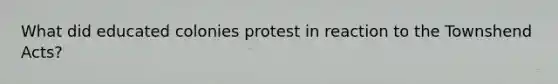 What did educated colonies protest in reaction to the Townshend Acts?