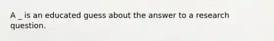 A _ is an educated guess about the answer to a research question.