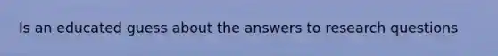 Is an educated guess about the answers to research questions