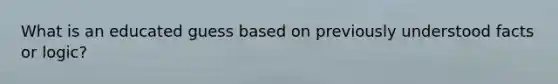 What is an educated guess based on previously understood facts or logic?