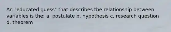 An "educated guess" that describes the relationship between variables is the: a. postulate b. hypothesis c. research question d. theorem