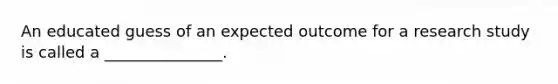 An educated guess of an expected outcome for a research study is called a _______________.