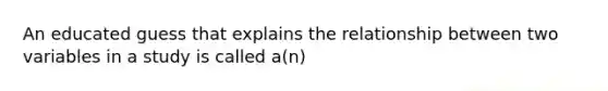 An educated guess that explains the relationship between two variables in a study is called a(n)