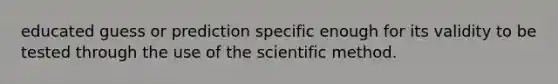 educated guess or prediction specific enough for its validity to be tested through the use of the scientific method.