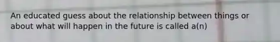 An educated guess about the relationship between things or about what will happen in the future is called a(n)