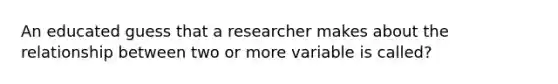 An educated guess that a researcher makes about the relationship between two or more variable is called?