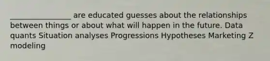 ________________ are educated guesses about the relationships between things or about what will happen in the future. Data quants Situation analyses Progressions Hypotheses Marketing Z modeling