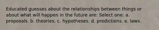 Educated guesses about the relationships between things or about what will happen in the future are: Select one: a. proposals. b. theories. c. hypotheses. d. predictions. e. laws.